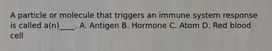 A particle or molecule that triggers an immune system response is called a(n)____. A. Antigen B. Hormone C. Atom D. Red blood cell