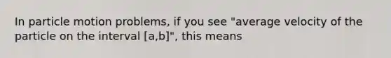 In particle motion problems, if you see "average velocity of the particle on the interval [a,b]", this means