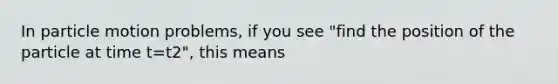 In particle motion problems, if you see "find the position of the particle at time t=t2", this means