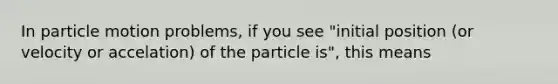 In particle motion problems, if you see "initial position (or velocity or accelation) of the particle is", this means