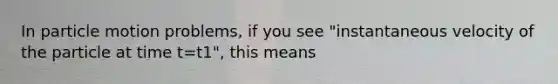 In particle motion problems, if you see "instantaneous velocity of the particle at time t=t1", this means