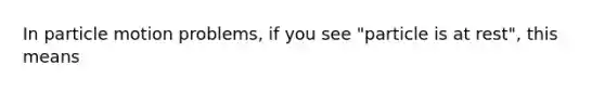 In particle motion problems, if you see "particle is at rest", this means