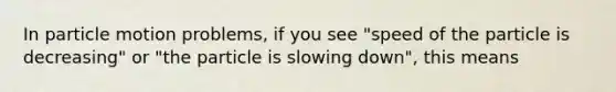 In particle motion problems, if you see "speed of the particle is decreasing" or "the particle is slowing down", this means