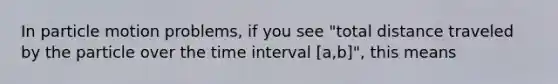 In particle motion problems, if you see "total distance traveled by the particle over the time interval [a,b]", this means