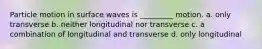 Particle motion in surface waves is _________ motion. a. only transverse b. neither longitudinal nor transverse c. a combination of longitudinal and transverse d. only longitudinal