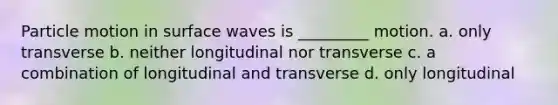 Particle motion in surface waves is _________ motion. a. only transverse b. neither longitudinal nor transverse c. a combination of longitudinal and transverse d. only longitudinal