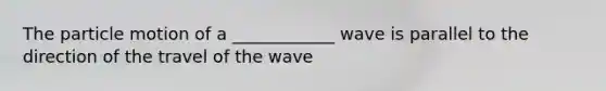 The particle motion of a ____________ wave is parallel to the direction of the travel of the wave