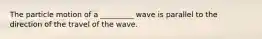 The particle motion of a _________ wave is parallel to the direction of the travel of the wave.