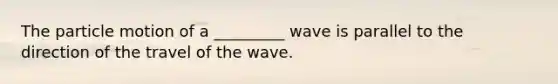 The particle motion of a _________ wave is parallel to the direction of the travel of the wave.