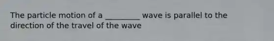 The particle motion of a _________ wave is parallel to the direction of the travel of the wave