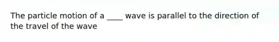 The particle motion of a ____ wave is parallel to the direction of the travel of the wave