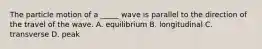 The particle motion of a _____ wave is parallel to the direction of the travel of the wave. A. equilibrium B. longitudinal C. transverse D. peak