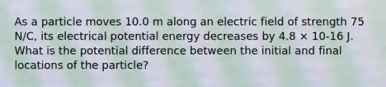 As a particle moves 10.0 m along an electric field of strength 75 N/C, its electrical potential energy decreases by 4.8 × 10-16 J. What is the potential difference between the initial and final locations of the particle?