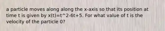 a particle moves along along the x-axis so that its position at time t is given by x(t)=t^2-6t+5. For what value of t is the velocity of the particle 0?