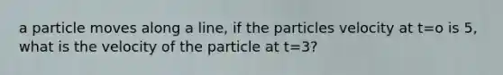 a particle moves along a line, if the particles velocity at t=o is 5, what is the velocity of the particle at t=3?