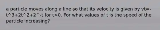 a particle moves along a line so that its velocity is given by vt=-t^3+2t^2+2^-t for t>0. For what values of t is the speed of the particle increasing?