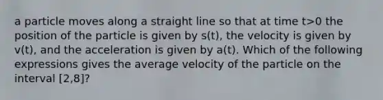 a particle moves along a straight line so that at time t>0 the position of the particle is given by s(t), the velocity is given by v(t), and the acceleration is given by a(t). Which of the following expressions gives the average velocity of the particle on the interval [2,8]?