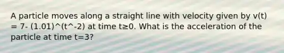 A particle moves along a straight line with velocity given by v(t) = 7- (1.01)^(t^-2) at time t≥0. What is the acceleration of the particle at time t=3?