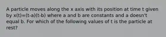 A particle moves along the x axis with its position at time t given by x(t)=(t-a)(t-b) where a and b are constants and a doesn't equal b. For which of the following values of t is the particle at rest?