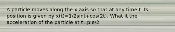 A particle moves along the x axis so that at any time t its position is given by x(t)=1/2sint+cos(2t). What it the acceleration of the particle at t=pie/2