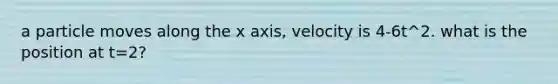 a particle moves along the x axis, velocity is 4-6t^2. what is the position at t=2?