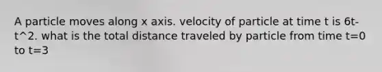 A particle moves along x axis. velocity of particle at time t is 6t-t^2. what is the total distance traveled by particle from time t=0 to t=3