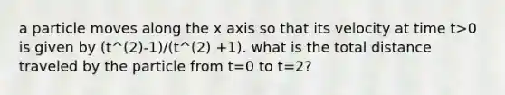 a particle moves along the x axis so that its velocity at time t>0 is given by (t^(2)-1)/(t^(2) +1). what is the total distance traveled by the particle from t=0 to t=2?