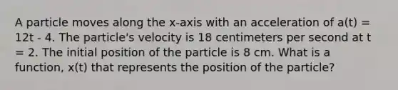 A particle moves along the x-axis with an acceleration of a(t) = 12t - 4. The particle's velocity is 18 centimeters per second at t = 2. The initial position of the particle is 8 cm. What is a function, x(t) that represents the position of the particle?