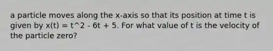 a particle moves along the x-axis so that its position at time t is given by x(t) = t^2 - 6t + 5. For what value of t is the velocity of the particle zero?