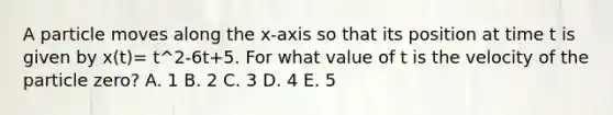 A particle moves along the x-axis so that its position at time t is given by x(t)= t^2-6t+5. For what value of t is the velocity of the particle zero? A. 1 B. 2 C. 3 D. 4 E. 5