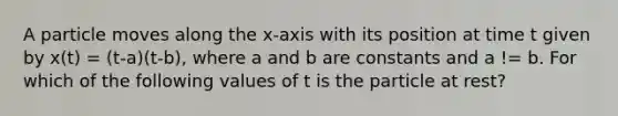 A particle moves along the x-axis with its position at time t given by x(t) = (t-a)(t-b), where a and b are constants and a != b. For which of the following values of t is the particle at rest?