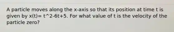 A particle moves along the x-axis so that its position at time t is given by x(t)= t^2-6t+5. For what value of t is the velocity of the particle zero?