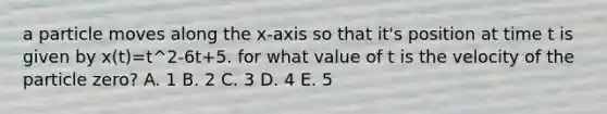 a particle moves along the x-axis so that it's position at time t is given by x(t)=t^2-6t+5. for what value of t is the velocity of the particle zero? A. 1 B. 2 C. 3 D. 4 E. 5