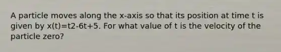 A particle moves along the x-axis so that its position at time t is given by x(t)=t2-6t+5. For what value of t is the velocity of the particle zero?