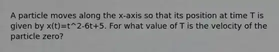 A particle moves along the x-axis so that its position at time T is given by x(t)=t^2-6t+5. For what value of T is the velocity of the particle zero?