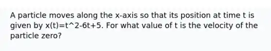 A particle moves along the x-axis so that its position at time t is given by x(t)=t^2-6t+5. For what value of t is the velocity of the particle zero?