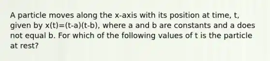 A particle moves along the x-axis with its position at time, t, given by x(t)=(t-a)(t-b), where a and b are constants and a does not equal b. For which of the following values of t is the particle at rest?