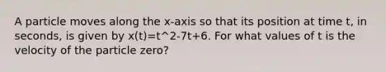 A particle moves along the x-axis so that its position at time t, in seconds, is given by x(t)=t^2-7t+6. For what values of t is the velocity of the particle zero?