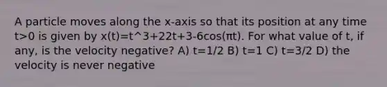 A particle moves along the x-axis so that its position at any time t>0 is given by x(t)=t^3+22t+3-6cos(πt). For what value of t, if any, is the velocity negative? A) t=1/2 B) t=1 C) t=3/2 D) the velocity is never negative