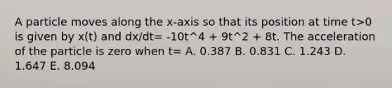 A particle moves along the x-axis so that its position at time t>0 is given by x(t) and dx/dt= -10t^4 + 9t^2 + 8t. The acceleration of the particle is zero when t= A. 0.387 B. 0.831 C. 1.243 D. 1.647 E. 8.094