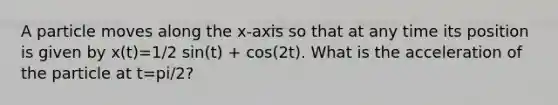 A particle moves along the x-axis so that at any time its position is given by x(t)=1/2 sin(t) + cos(2t). What is the acceleration of the particle at t=pi/2?