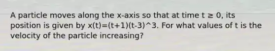 A particle moves along the x-axis so that at time t ≥ 0, its position is given by x(t)=(t+1)(t-3)^3. For what values of t is the velocity of the particle increasing?