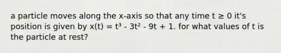 a particle moves along the x-axis so that any time t ≥ 0 it's position is given by x(t) = t³ - 3t² - 9t + 1. for what values of t is the particle at rest?