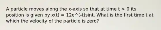 A particle moves along the x-axis so that at time t > 0 its position is given by x(t) = 12e^(-t)sint. What is the first time t at which the velocity of the particle is zero?