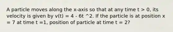 A particle moves along the x-axis so that at any time t > 0, its velocity is given by v(t) = 4 - 6t ^2. If the particle is at position x = 7 at time t =1, position of particle at time t = 2?