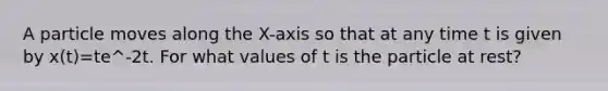 A particle moves along the X-axis so that at any time t is given by x(t)=te^-2t. For what values of t is the particle at rest?