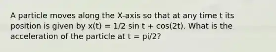 A particle moves along the X-axis so that at any time t its position is given by x(t) = 1/2 sin t + cos(2t). What is the acceleration of the particle at t = pi/2?