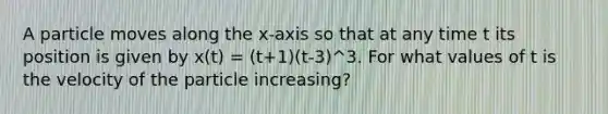 A particle moves along the x-axis so that at any time t its position is given by x(t) = (t+1)(t-3)^3. For what values of t is the velocity of the particle increasing?