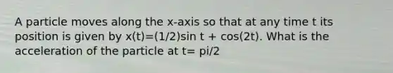 A particle moves along the x-axis so that at any time t its position is given by x(t)=(1/2)sin t + cos(2t). What is the acceleration of the particle at t= pi/2