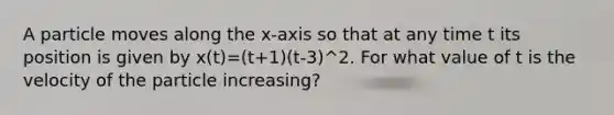 A particle moves along the x-axis so that at any time t its position is given by x(t)=(t+1)(t-3)^2. For what value of t is the velocity of the particle increasing?